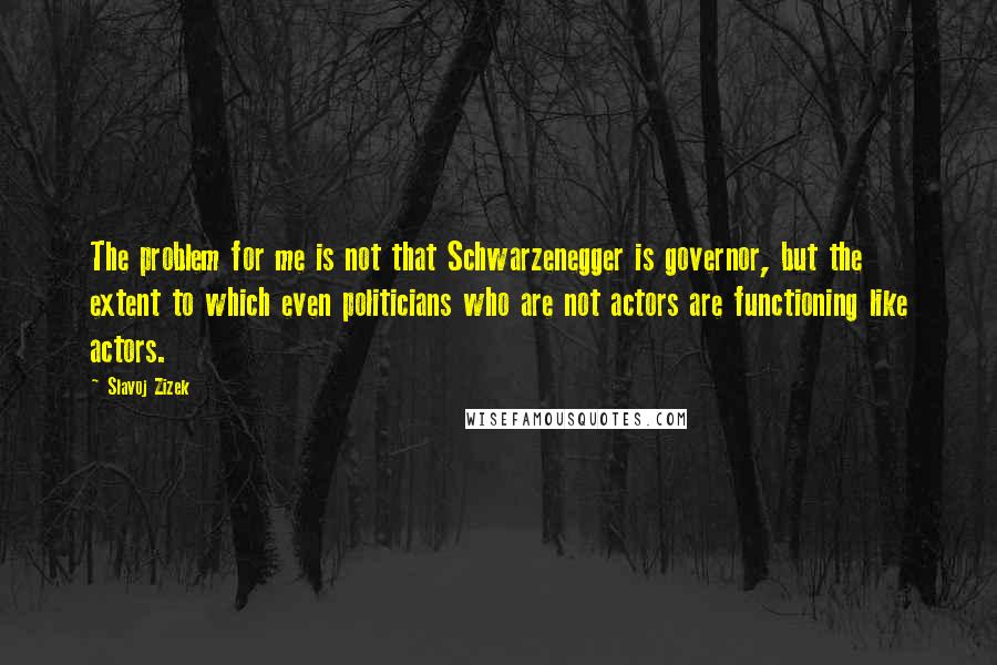 Slavoj Zizek Quotes: The problem for me is not that Schwarzenegger is governor, but the extent to which even politicians who are not actors are functioning like actors.