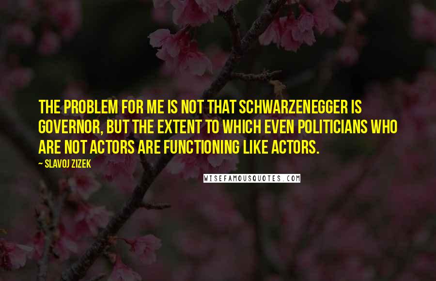 Slavoj Zizek Quotes: The problem for me is not that Schwarzenegger is governor, but the extent to which even politicians who are not actors are functioning like actors.