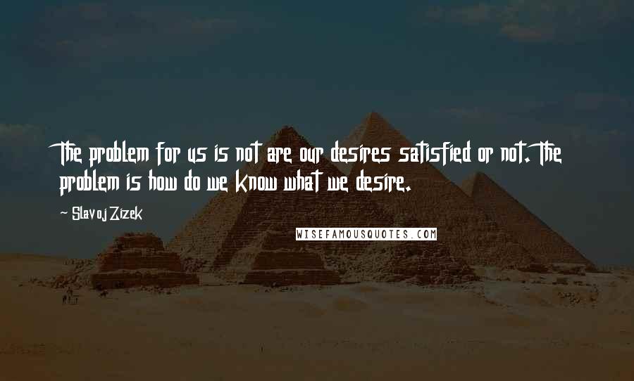 Slavoj Zizek Quotes: The problem for us is not are our desires satisfied or not. The problem is how do we know what we desire.