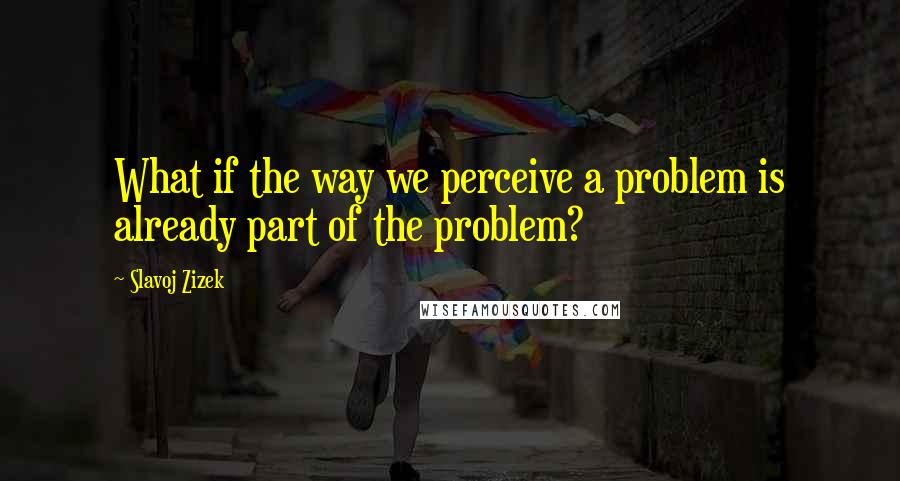 Slavoj Zizek Quotes: What if the way we perceive a problem is already part of the problem?