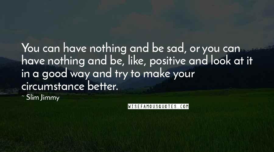 Slim Jimmy Quotes: You can have nothing and be sad, or you can have nothing and be, like, positive and look at it in a good way and try to make your circumstance better.