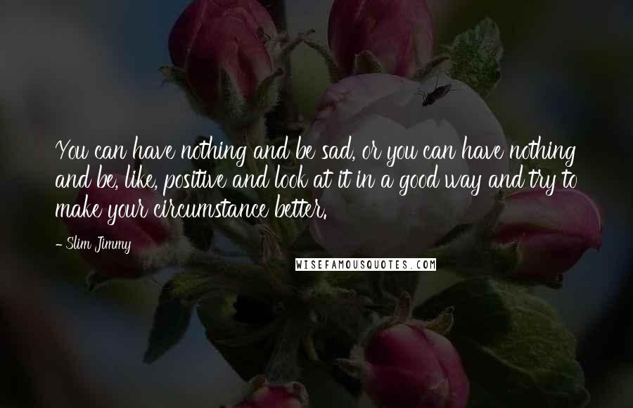 Slim Jimmy Quotes: You can have nothing and be sad, or you can have nothing and be, like, positive and look at it in a good way and try to make your circumstance better.