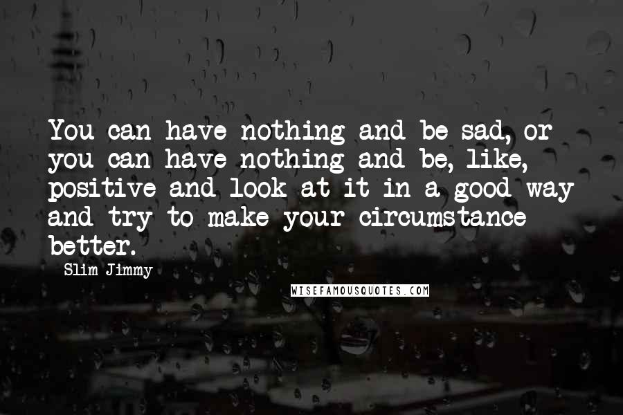 Slim Jimmy Quotes: You can have nothing and be sad, or you can have nothing and be, like, positive and look at it in a good way and try to make your circumstance better.