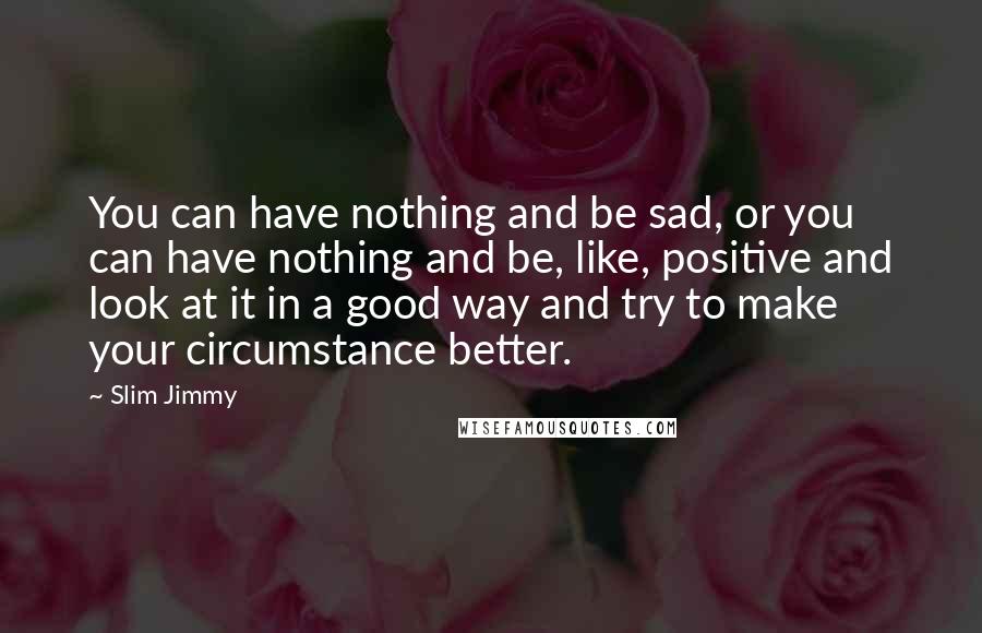 Slim Jimmy Quotes: You can have nothing and be sad, or you can have nothing and be, like, positive and look at it in a good way and try to make your circumstance better.