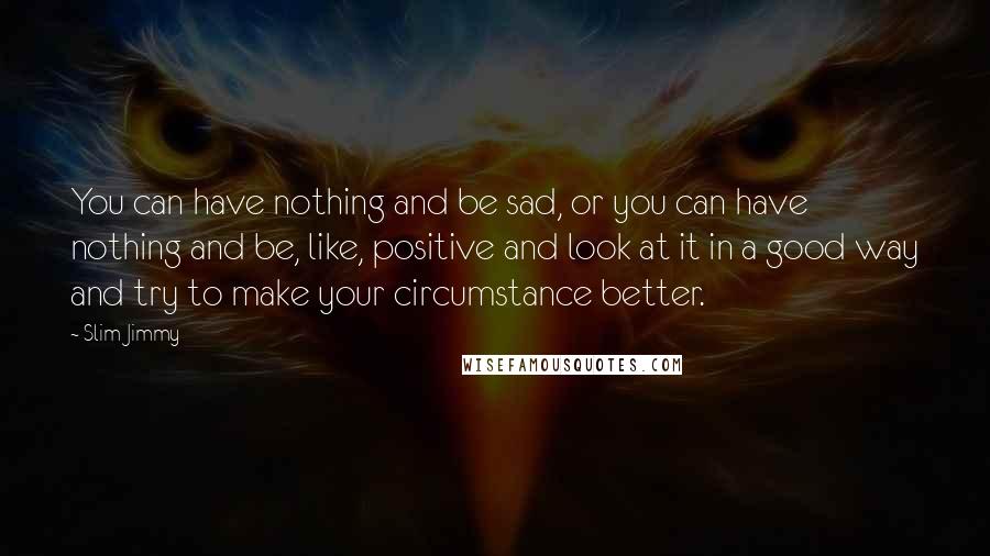 Slim Jimmy Quotes: You can have nothing and be sad, or you can have nothing and be, like, positive and look at it in a good way and try to make your circumstance better.