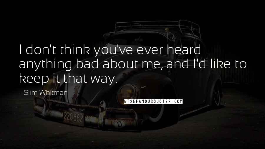 Slim Whitman Quotes: I don't think you've ever heard anything bad about me, and I'd like to keep it that way.
