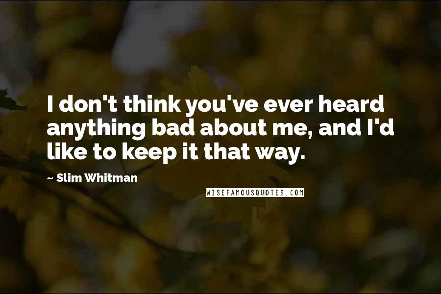 Slim Whitman Quotes: I don't think you've ever heard anything bad about me, and I'd like to keep it that way.