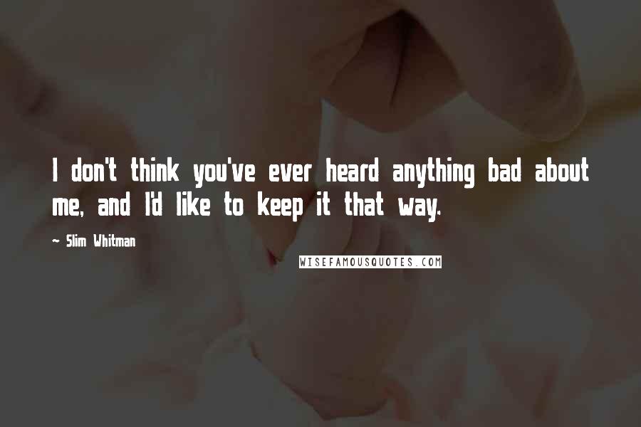 Slim Whitman Quotes: I don't think you've ever heard anything bad about me, and I'd like to keep it that way.