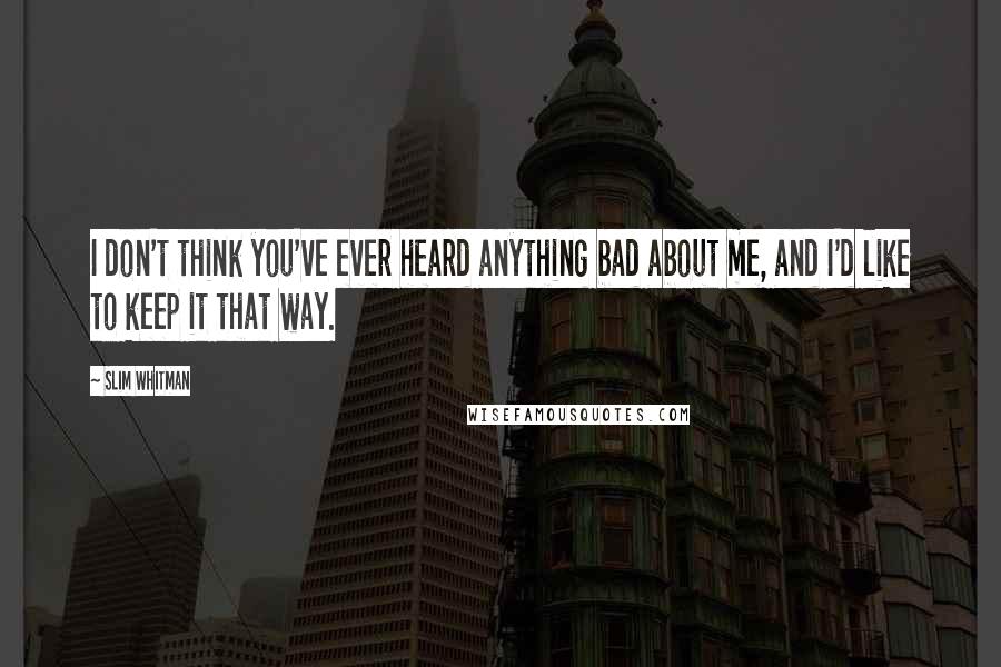 Slim Whitman Quotes: I don't think you've ever heard anything bad about me, and I'd like to keep it that way.
