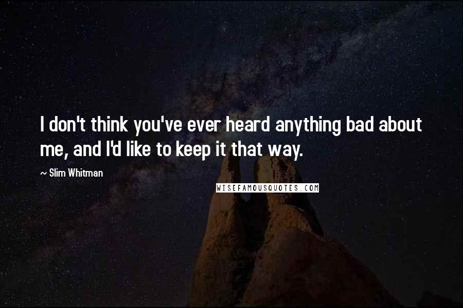 Slim Whitman Quotes: I don't think you've ever heard anything bad about me, and I'd like to keep it that way.