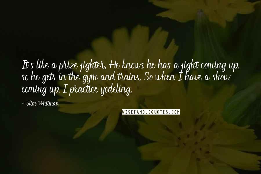 Slim Whitman Quotes: It's like a prize fighter. He knows he has a fight coming up, so he gets in the gym and trains. So when I have a show coming up, I practice yodeling.