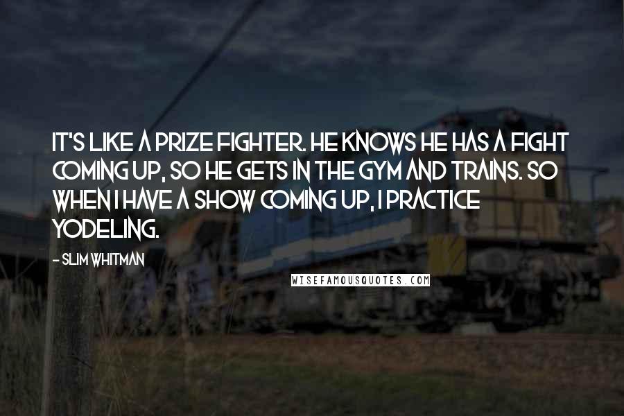 Slim Whitman Quotes: It's like a prize fighter. He knows he has a fight coming up, so he gets in the gym and trains. So when I have a show coming up, I practice yodeling.