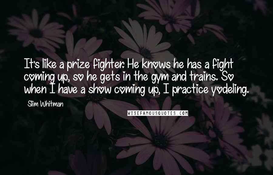 Slim Whitman Quotes: It's like a prize fighter. He knows he has a fight coming up, so he gets in the gym and trains. So when I have a show coming up, I practice yodeling.