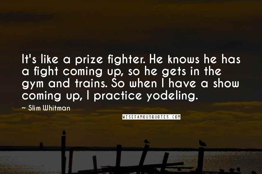 Slim Whitman Quotes: It's like a prize fighter. He knows he has a fight coming up, so he gets in the gym and trains. So when I have a show coming up, I practice yodeling.