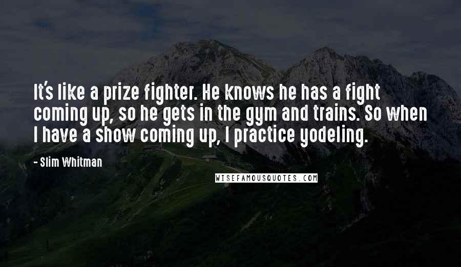 Slim Whitman Quotes: It's like a prize fighter. He knows he has a fight coming up, so he gets in the gym and trains. So when I have a show coming up, I practice yodeling.