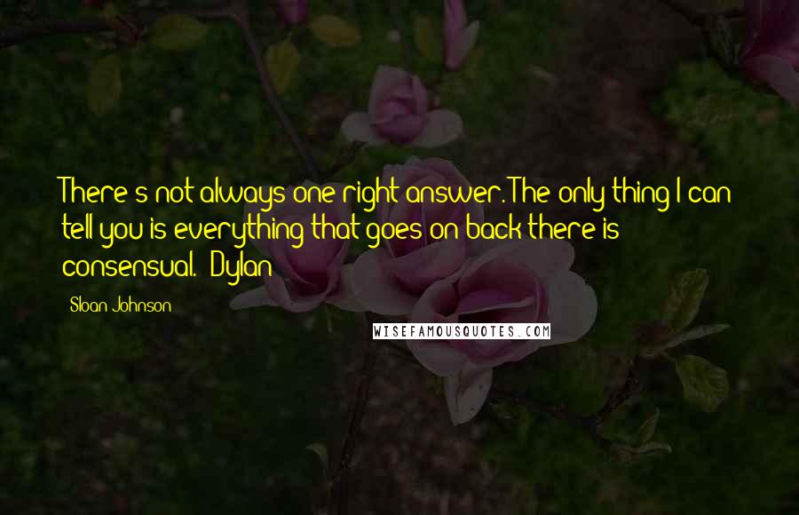 Sloan Johnson Quotes: There's not always one right answer. The only thing I can tell you is everything that goes on back there is consensual. ~Dylan