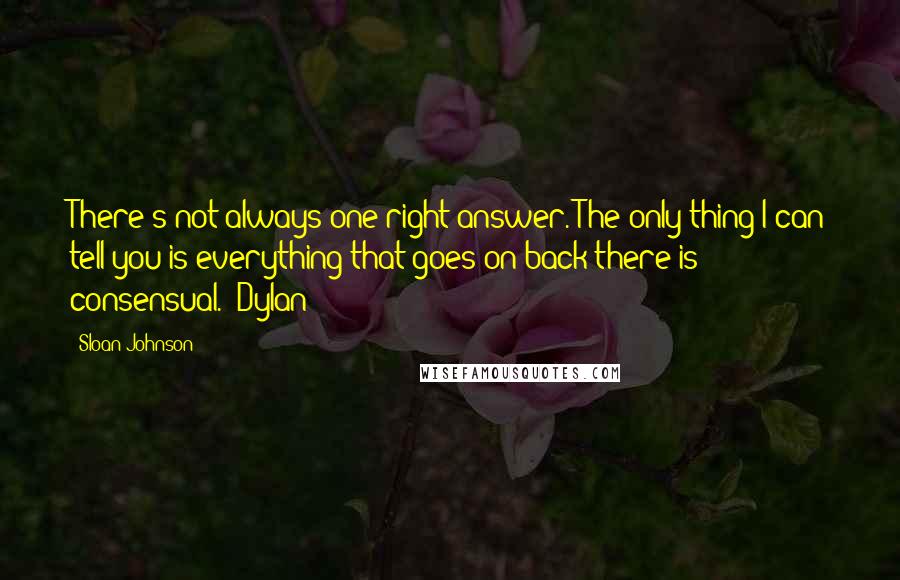 Sloan Johnson Quotes: There's not always one right answer. The only thing I can tell you is everything that goes on back there is consensual. ~Dylan