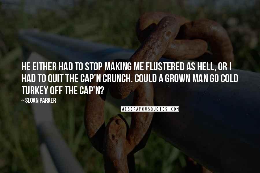 Sloan Parker Quotes: He either had to stop making me flustered as hell, or I had to quit the Cap'n Crunch. Could a grown man go cold turkey off the Cap'n?