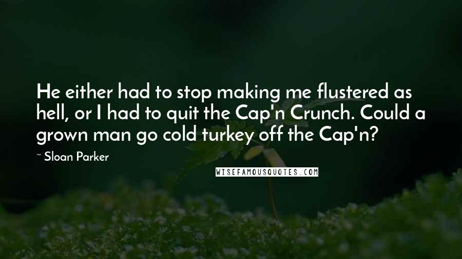 Sloan Parker Quotes: He either had to stop making me flustered as hell, or I had to quit the Cap'n Crunch. Could a grown man go cold turkey off the Cap'n?