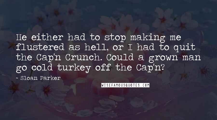 Sloan Parker Quotes: He either had to stop making me flustered as hell, or I had to quit the Cap'n Crunch. Could a grown man go cold turkey off the Cap'n?