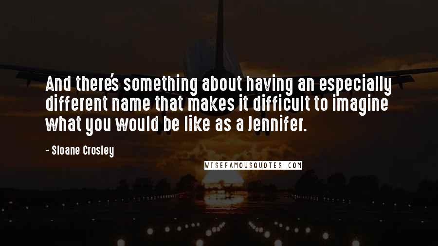 Sloane Crosley Quotes: And there's something about having an especially different name that makes it difficult to imagine what you would be like as a Jennifer.