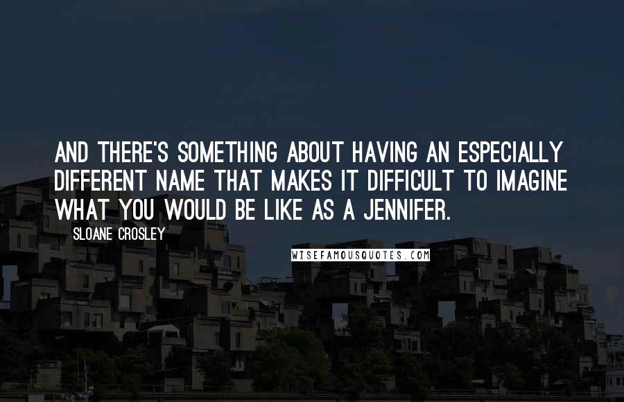 Sloane Crosley Quotes: And there's something about having an especially different name that makes it difficult to imagine what you would be like as a Jennifer.