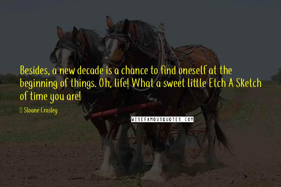 Sloane Crosley Quotes: Besides, a new decade is a chance to find oneself at the beginning of things. Oh, life! What a sweet little Etch A Sketch of time you are!