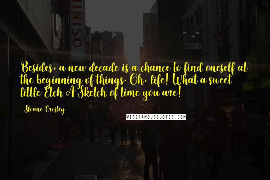 Sloane Crosley Quotes: Besides, a new decade is a chance to find oneself at the beginning of things. Oh, life! What a sweet little Etch A Sketch of time you are!