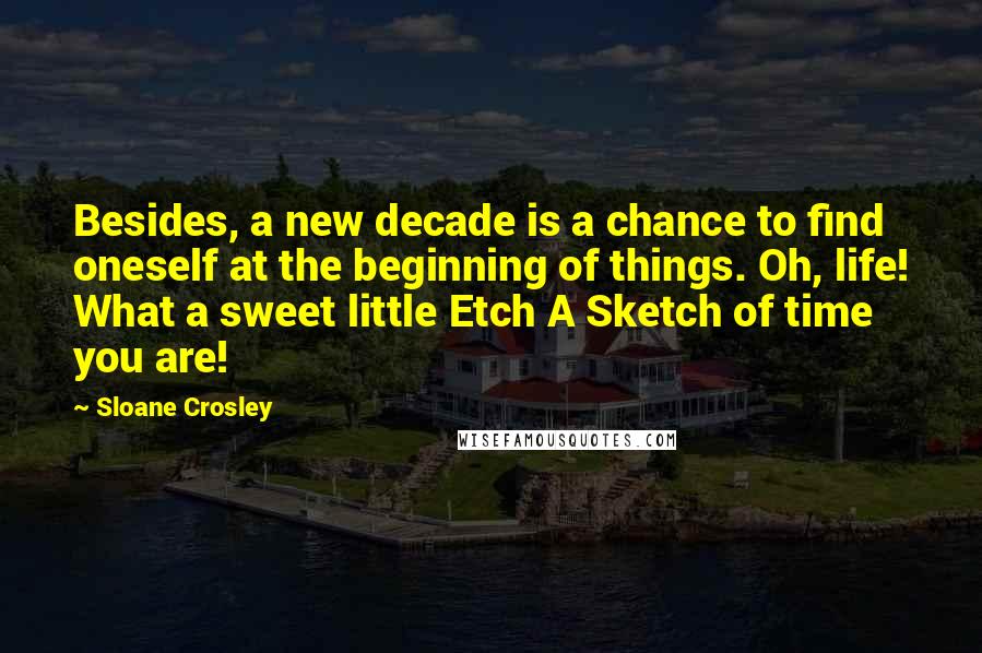 Sloane Crosley Quotes: Besides, a new decade is a chance to find oneself at the beginning of things. Oh, life! What a sweet little Etch A Sketch of time you are!