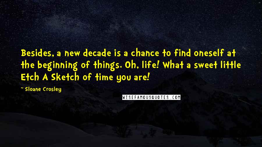 Sloane Crosley Quotes: Besides, a new decade is a chance to find oneself at the beginning of things. Oh, life! What a sweet little Etch A Sketch of time you are!
