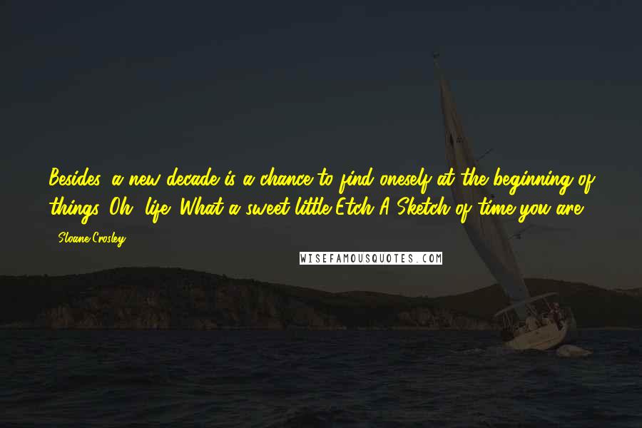 Sloane Crosley Quotes: Besides, a new decade is a chance to find oneself at the beginning of things. Oh, life! What a sweet little Etch A Sketch of time you are!