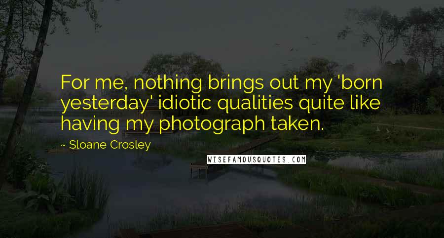 Sloane Crosley Quotes: For me, nothing brings out my 'born yesterday' idiotic qualities quite like having my photograph taken.