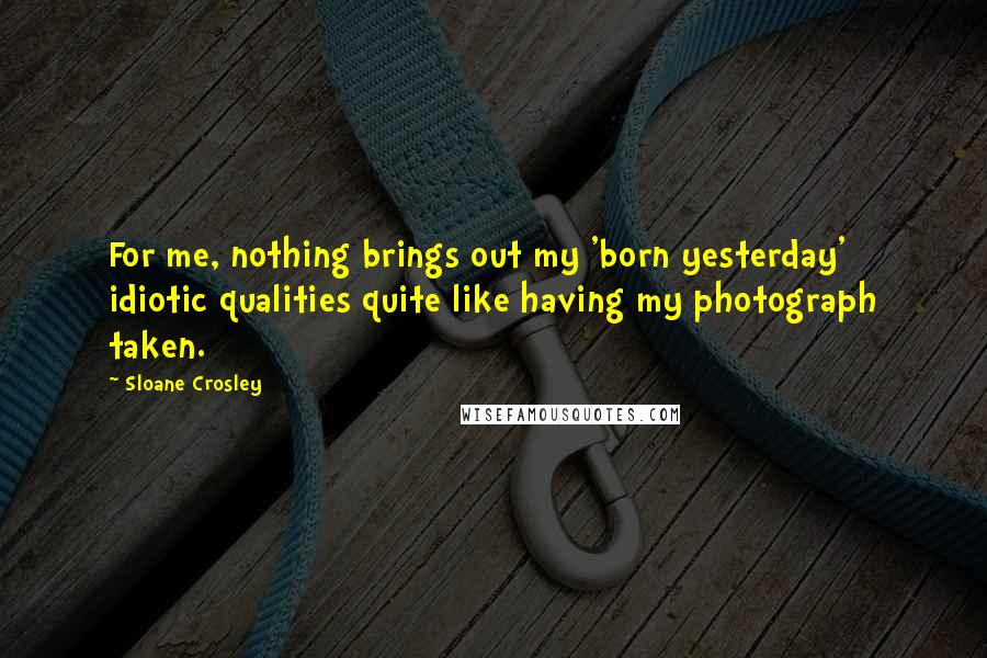 Sloane Crosley Quotes: For me, nothing brings out my 'born yesterday' idiotic qualities quite like having my photograph taken.
