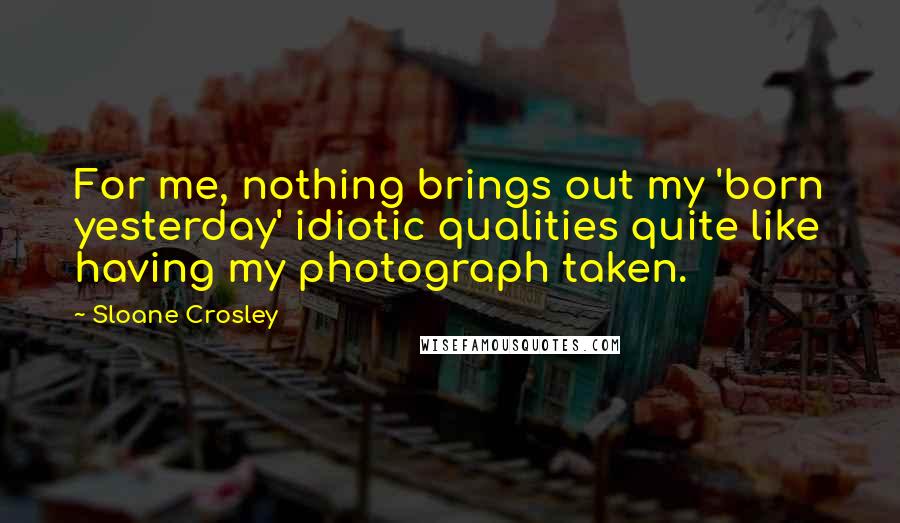 Sloane Crosley Quotes: For me, nothing brings out my 'born yesterday' idiotic qualities quite like having my photograph taken.