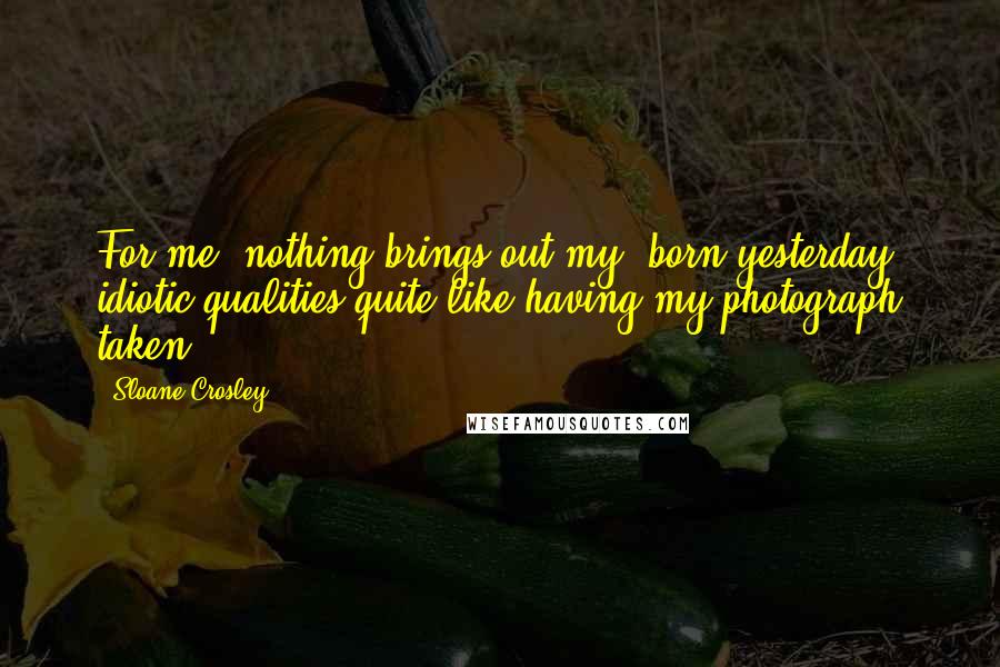 Sloane Crosley Quotes: For me, nothing brings out my 'born yesterday' idiotic qualities quite like having my photograph taken.
