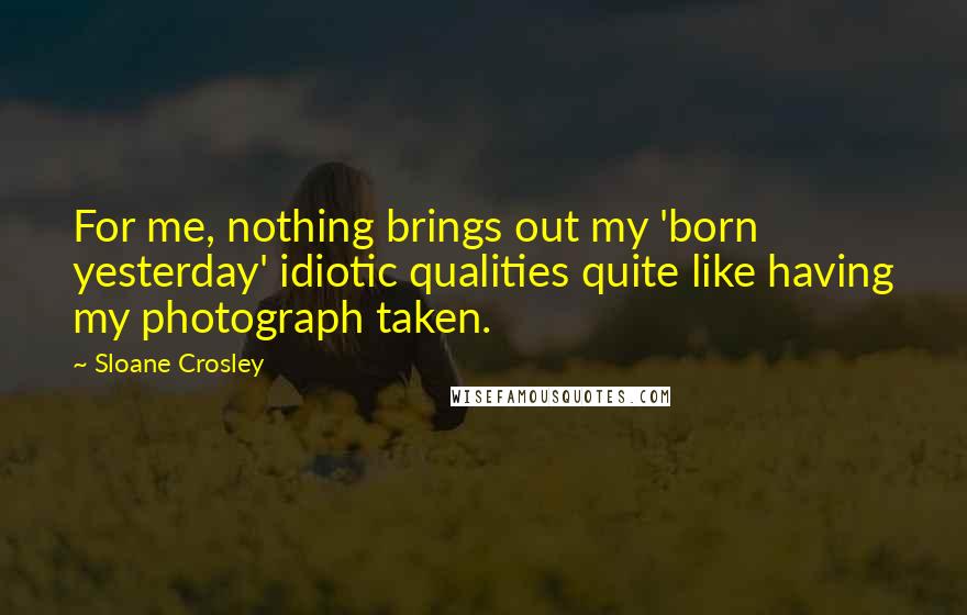 Sloane Crosley Quotes: For me, nothing brings out my 'born yesterday' idiotic qualities quite like having my photograph taken.