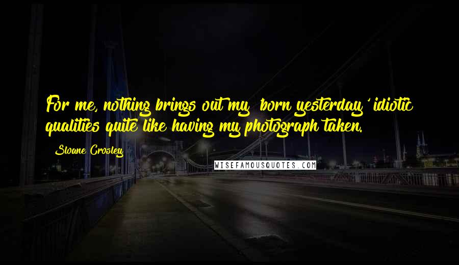 Sloane Crosley Quotes: For me, nothing brings out my 'born yesterday' idiotic qualities quite like having my photograph taken.