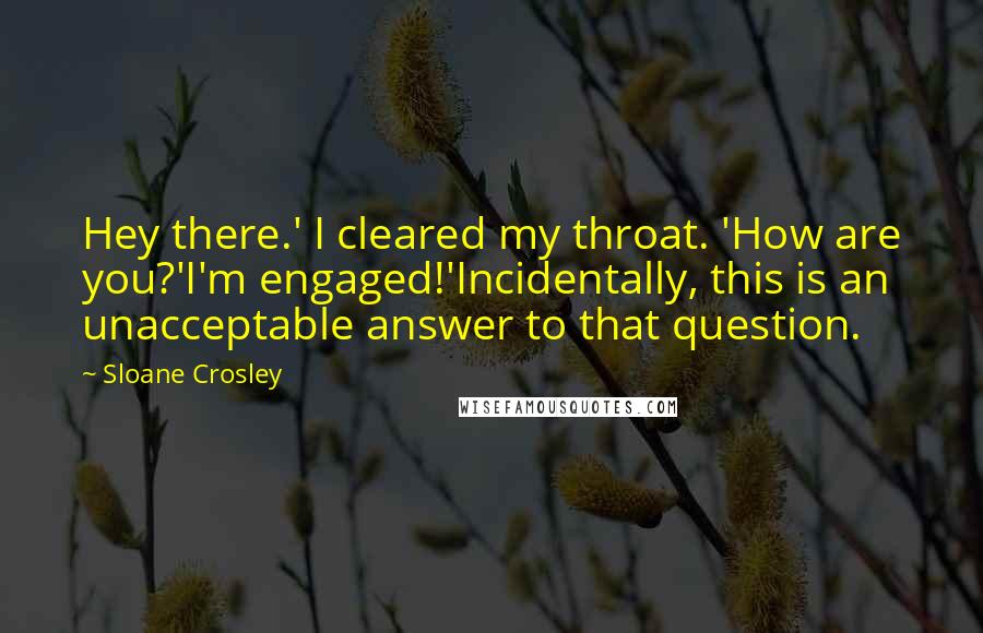 Sloane Crosley Quotes: Hey there.' I cleared my throat. 'How are you?'I'm engaged!'Incidentally, this is an unacceptable answer to that question.