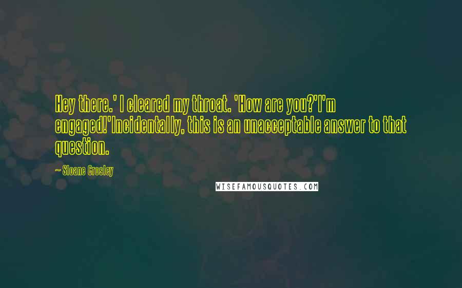 Sloane Crosley Quotes: Hey there.' I cleared my throat. 'How are you?'I'm engaged!'Incidentally, this is an unacceptable answer to that question.