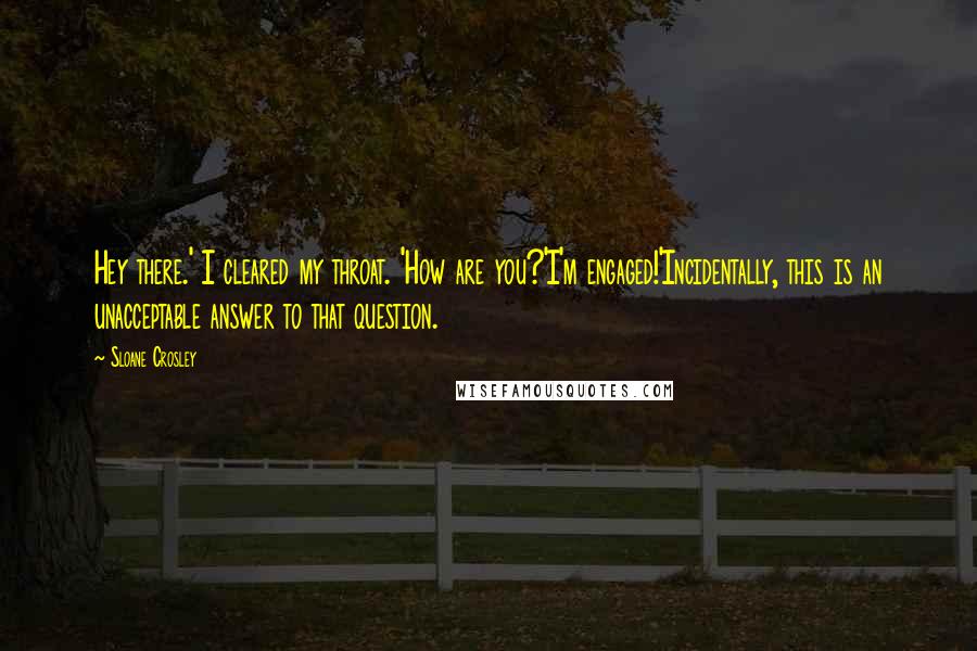 Sloane Crosley Quotes: Hey there.' I cleared my throat. 'How are you?'I'm engaged!'Incidentally, this is an unacceptable answer to that question.