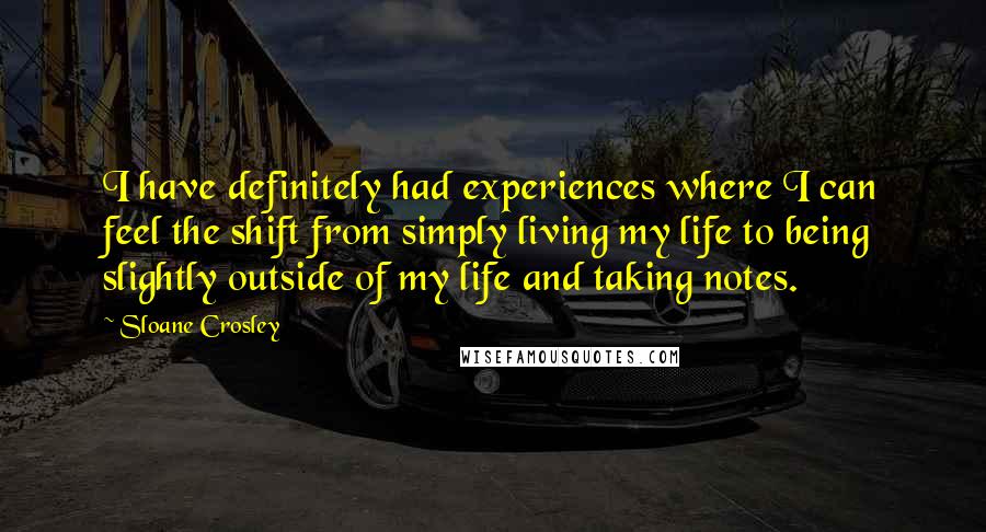 Sloane Crosley Quotes: I have definitely had experiences where I can feel the shift from simply living my life to being slightly outside of my life and taking notes.