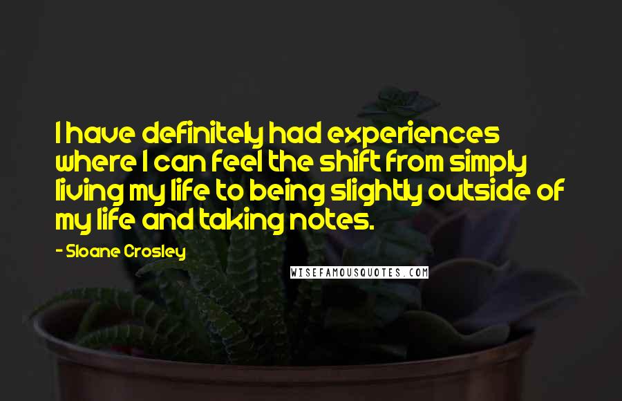 Sloane Crosley Quotes: I have definitely had experiences where I can feel the shift from simply living my life to being slightly outside of my life and taking notes.