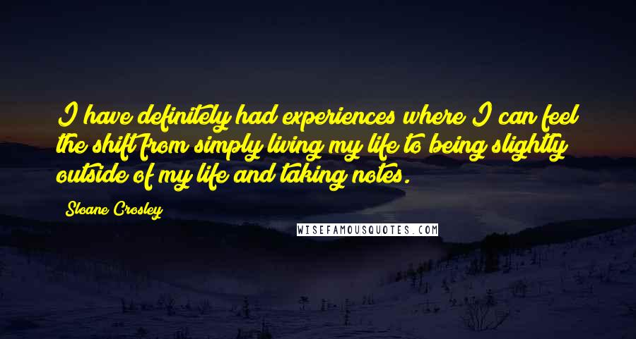 Sloane Crosley Quotes: I have definitely had experiences where I can feel the shift from simply living my life to being slightly outside of my life and taking notes.