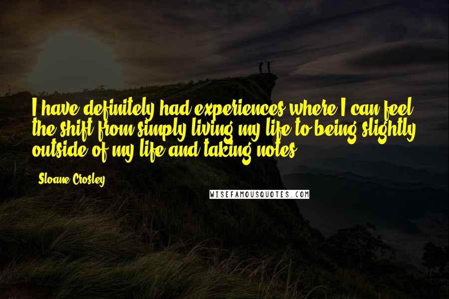 Sloane Crosley Quotes: I have definitely had experiences where I can feel the shift from simply living my life to being slightly outside of my life and taking notes.