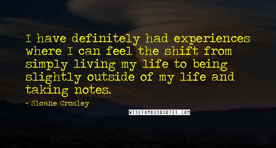 Sloane Crosley Quotes: I have definitely had experiences where I can feel the shift from simply living my life to being slightly outside of my life and taking notes.