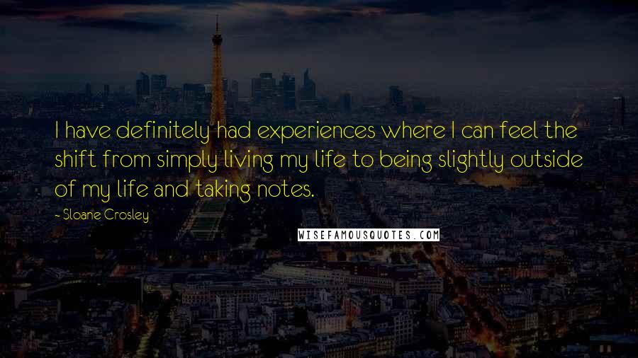 Sloane Crosley Quotes: I have definitely had experiences where I can feel the shift from simply living my life to being slightly outside of my life and taking notes.