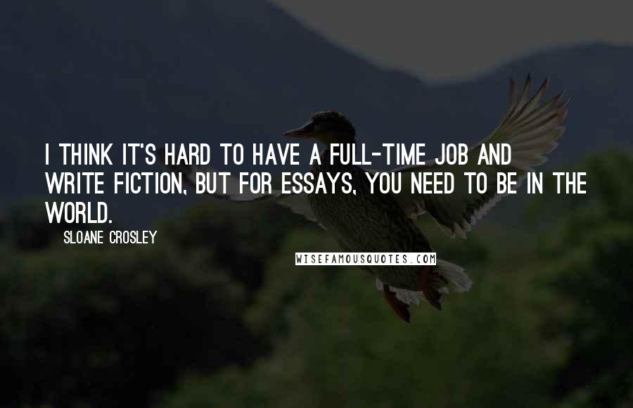 Sloane Crosley Quotes: I think it's hard to have a full-time job and write fiction, but for essays, you need to be in the world.