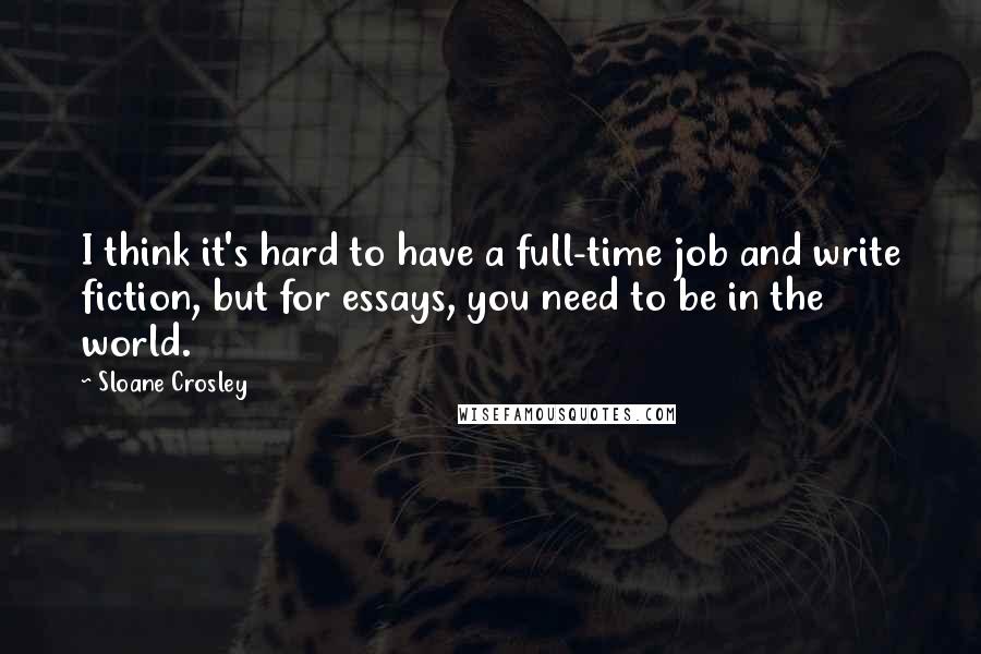 Sloane Crosley Quotes: I think it's hard to have a full-time job and write fiction, but for essays, you need to be in the world.