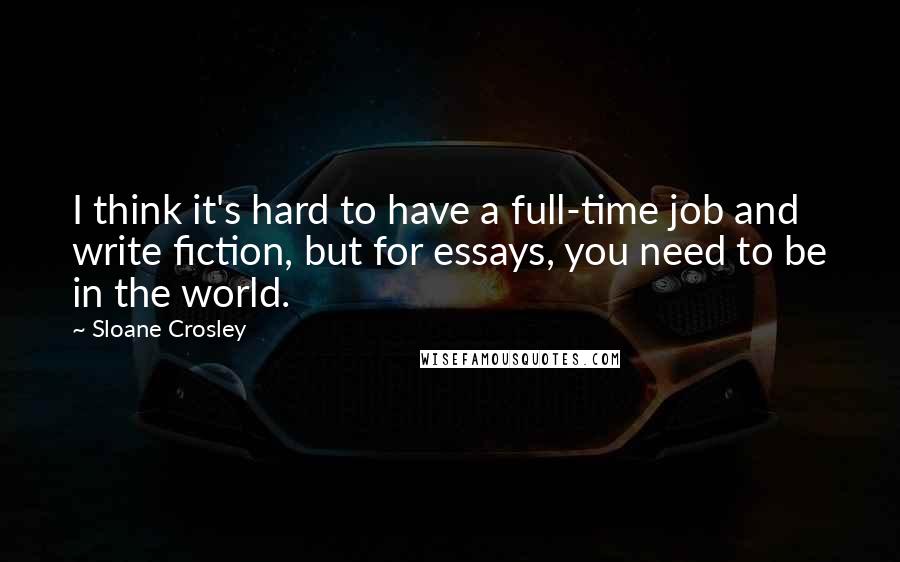 Sloane Crosley Quotes: I think it's hard to have a full-time job and write fiction, but for essays, you need to be in the world.