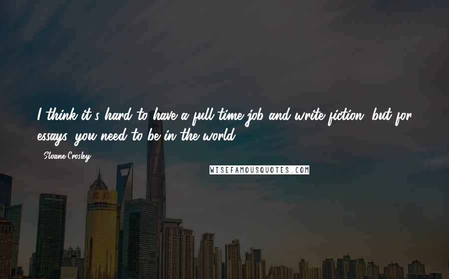 Sloane Crosley Quotes: I think it's hard to have a full-time job and write fiction, but for essays, you need to be in the world.